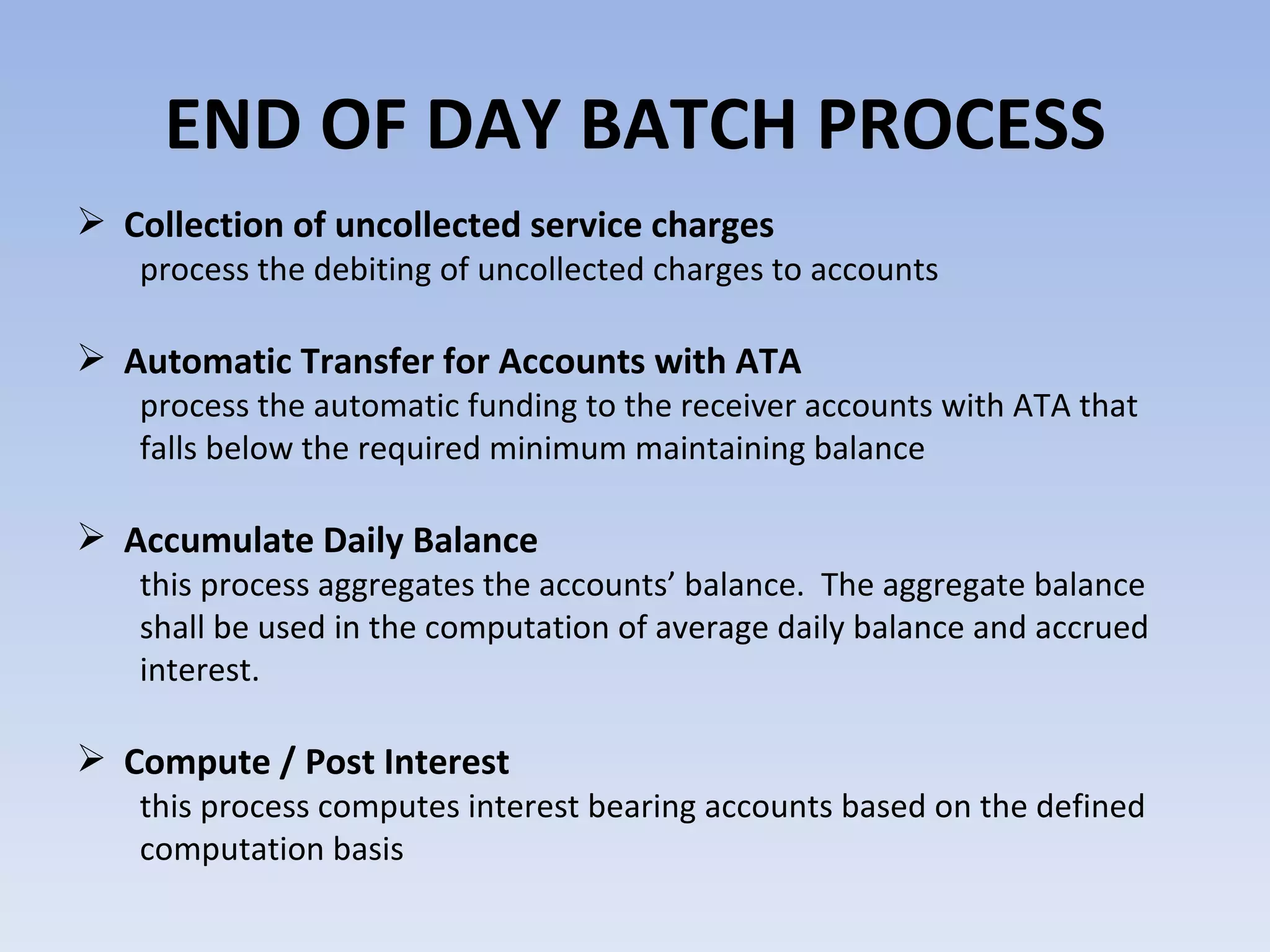 END OF DAY BATCH PROCESS Collection of uncollected service charges  process the debiting of uncollected charges to accounts  Automatic Transfer for Accounts with ATA  process the automatic funding to the receiver accounts with ATA that falls below the required minimum maintaining balance  Accumulate Daily Balance this process aggregates the accounts’ balance.  The aggregate balance shall be used in the computation of average daily balance and accrued interest. Compute / Post Interest  this process computes interest bearing accounts based on the defined  computation basis  