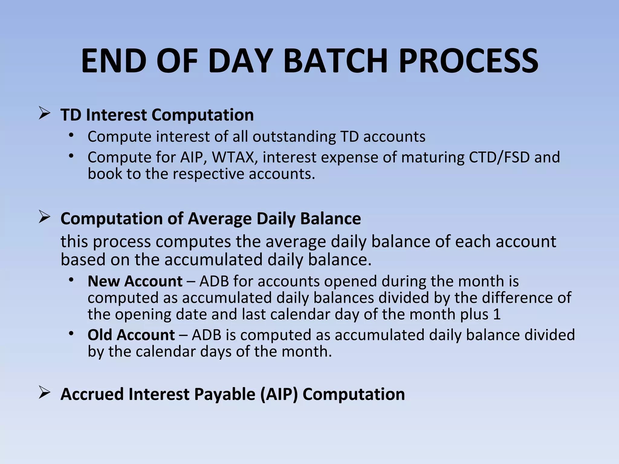END OF DAY BATCH PROCESS TD Interest Computation  Compute interest of all outstanding TD accounts  Compute for AIP, WTAX, interest expense of maturing CTD/FSD and book to the respective accounts. Computation of Average Daily Balance  this process computes the average daily balance of each account based on the accumulated daily balance. New Account  – ADB for accounts opened during the month is computed as accumulated daily balances divided by the difference of the opening date and last calendar day of the month plus 1  Old Account  – ADB is computed as accumulated daily balance divided by the calendar days of the month. Accrued Interest Payable (AIP) Computation 
