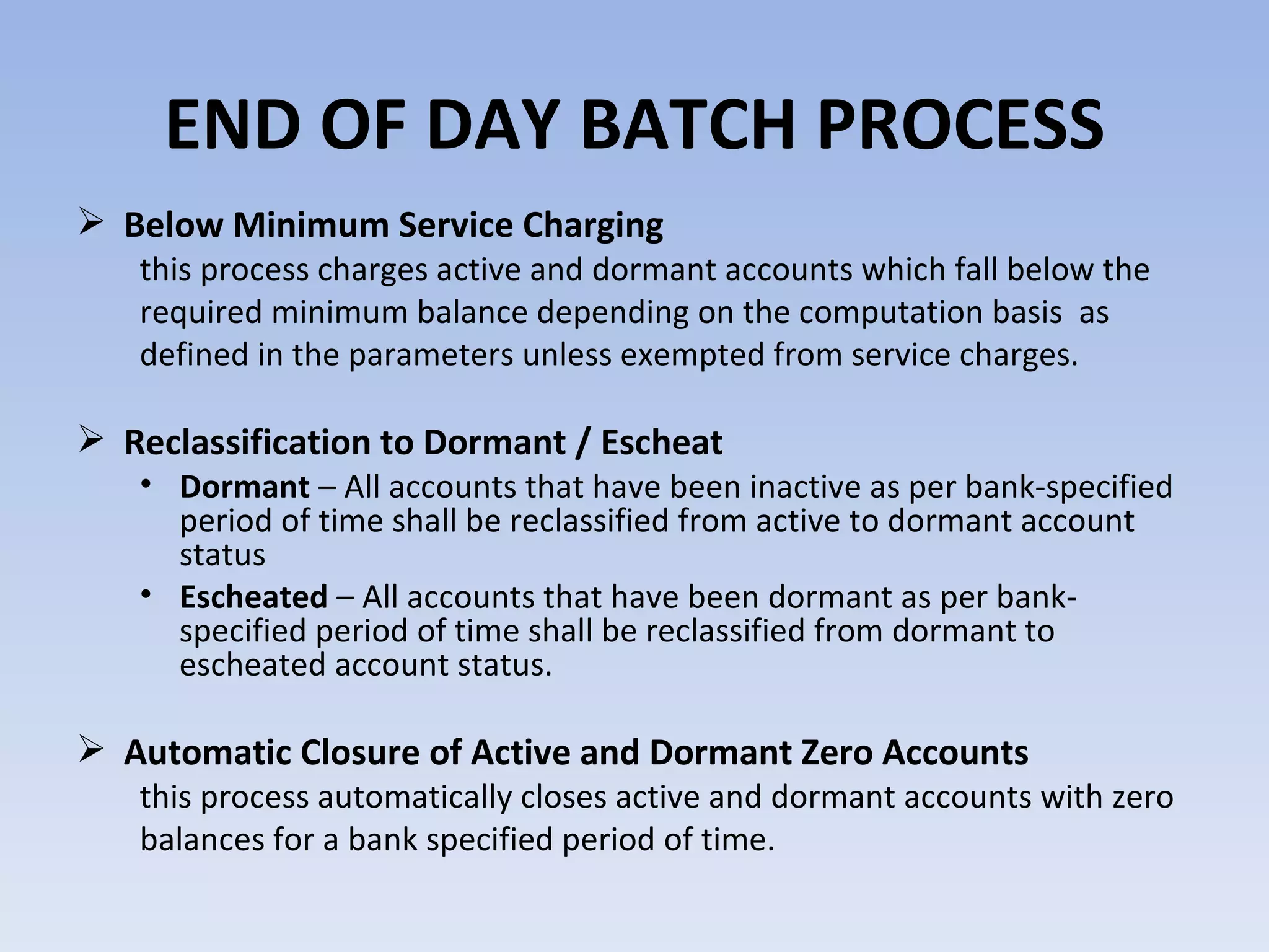 END OF DAY BATCH PROCESS Below Minimum Service Charging  this process charges active and dormant accounts which fall below the required minimum balance depending on the computation basis  as defined in the parameters unless exempted from service charges.  Reclassification to Dormant / Escheat  Dormant  – All accounts that have been inactive as per bank-specified period of time shall be reclassified from active to dormant account status Escheated  – All accounts that have been dormant as per bank-specified period of time shall be reclassified from dormant to escheated account status.  Automatic Closure of Active and Dormant Zero Accounts  this process automatically closes active and dormant accounts with zero balances for a bank specified period of time.  