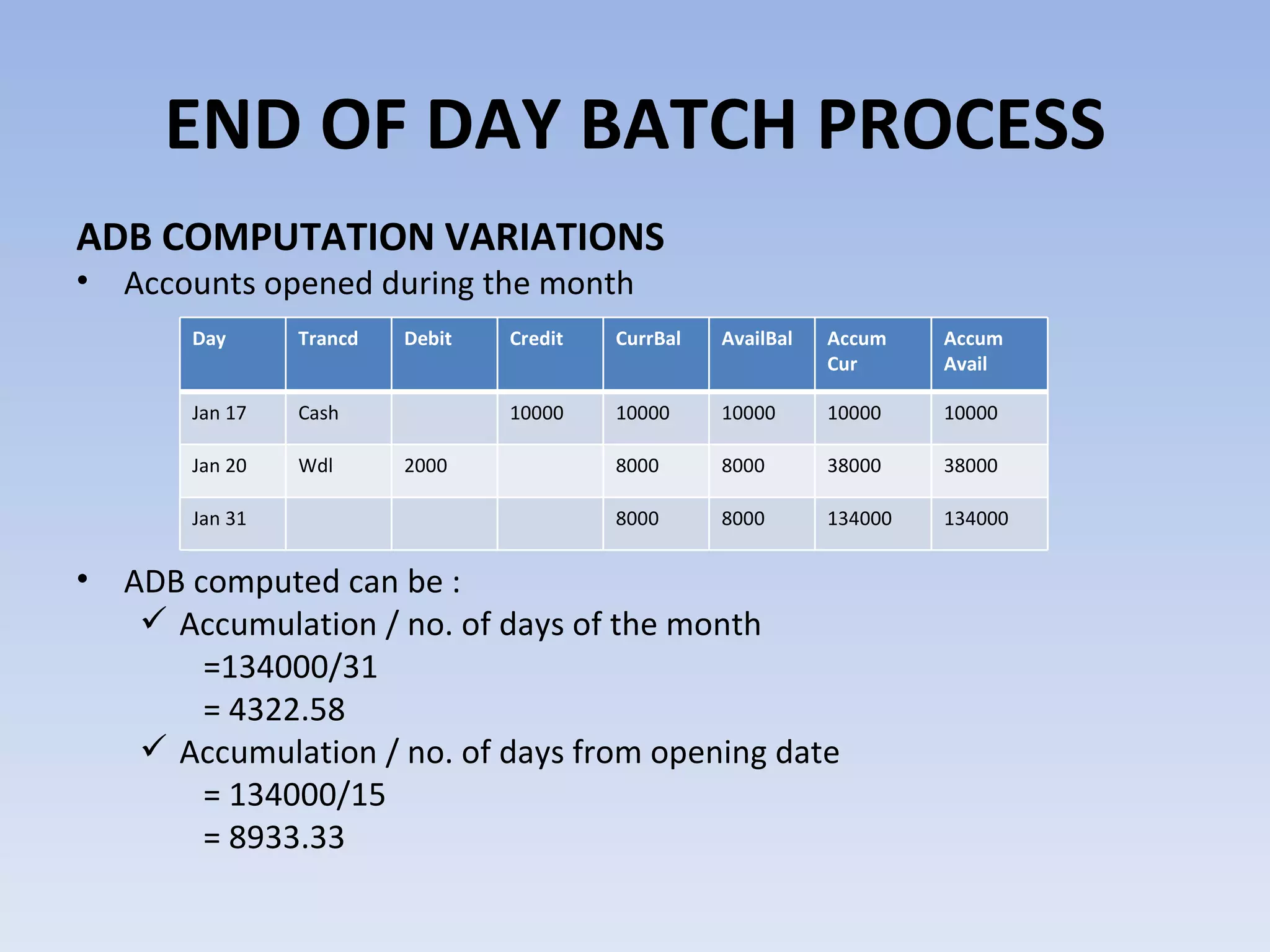 ADB COMPUTATION VARIATIONS Accounts opened during the month ADB computed can be : Accumulation / no. of days of the month  =134000/31 = 4322.58 Accumulation / no. of days from opening date = 134000/15 = 8933.33 END OF DAY BATCH PROCESS Day Trancd Debit Credit CurrBal AvailBal Accum Cur Accum Avail Jan 17 Cash 10000 10000 10000 10000 10000 Jan 20 Wdl 2000 8000 8000 38000 38000 Jan 31 8000 8000 134000 134000 