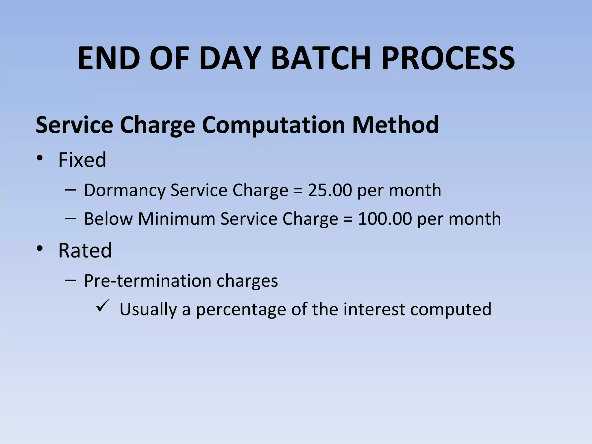 Service Charge Computation Method Fixed Dormancy Service Charge = 25.00 per month Below Minimum Service Charge = 100.00 per month Rated Pre-termination charges Usually a percentage of the interest computed END OF DAY BATCH PROCESS 