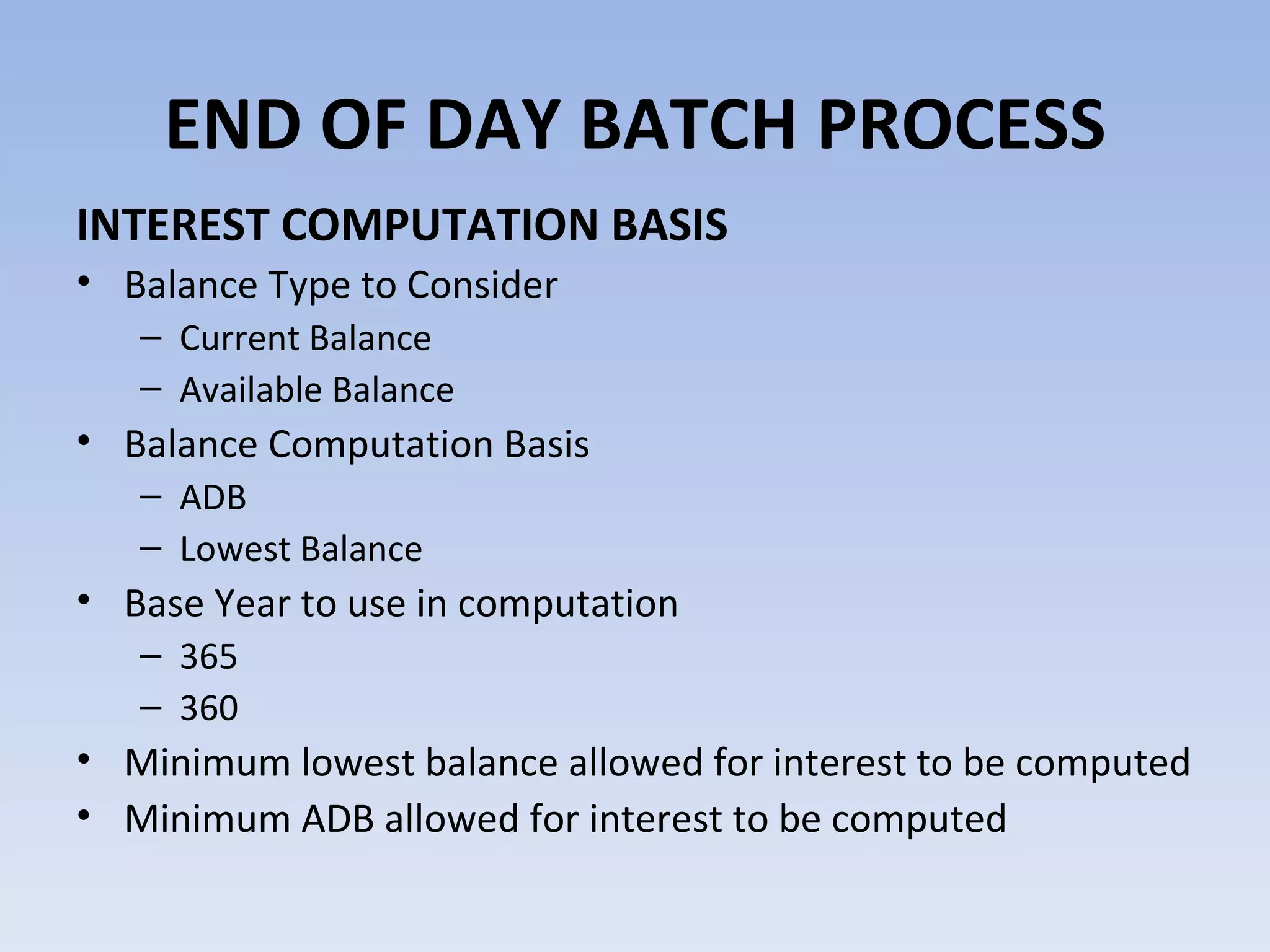 INTEREST COMPUTATION BASIS Balance Type to Consider Current Balance Available Balance Balance Computation Basis ADB Lowest Balance Base Year to use in computation 365 360 Minimum lowest balance allowed for interest to be computed Minimum ADB allowed for interest to be computed  END OF DAY BATCH PROCESS 