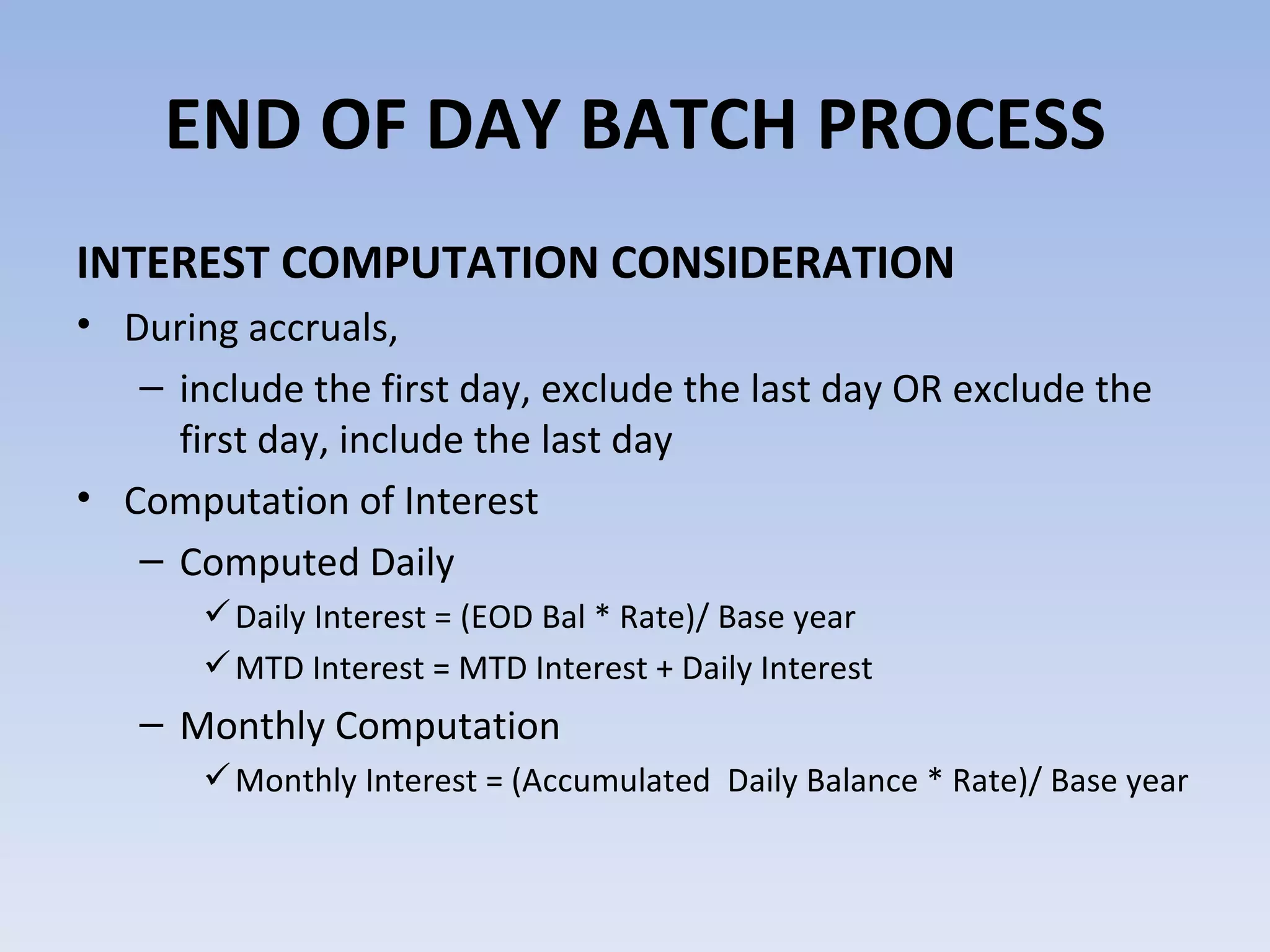 INTEREST COMPUTATION CONSIDERATION During accruals,  include the first day, exclude the last day OR exclude the first day, include the last day Computation of Interest Computed Daily  Daily Interest = (EOD Bal * Rate)/ Base year MTD Interest = MTD Interest + Daily Interest Monthly Computation Monthly Interest = (Accumulated  Daily Balance * Rate)/ Base year END OF DAY BATCH PROCESS 