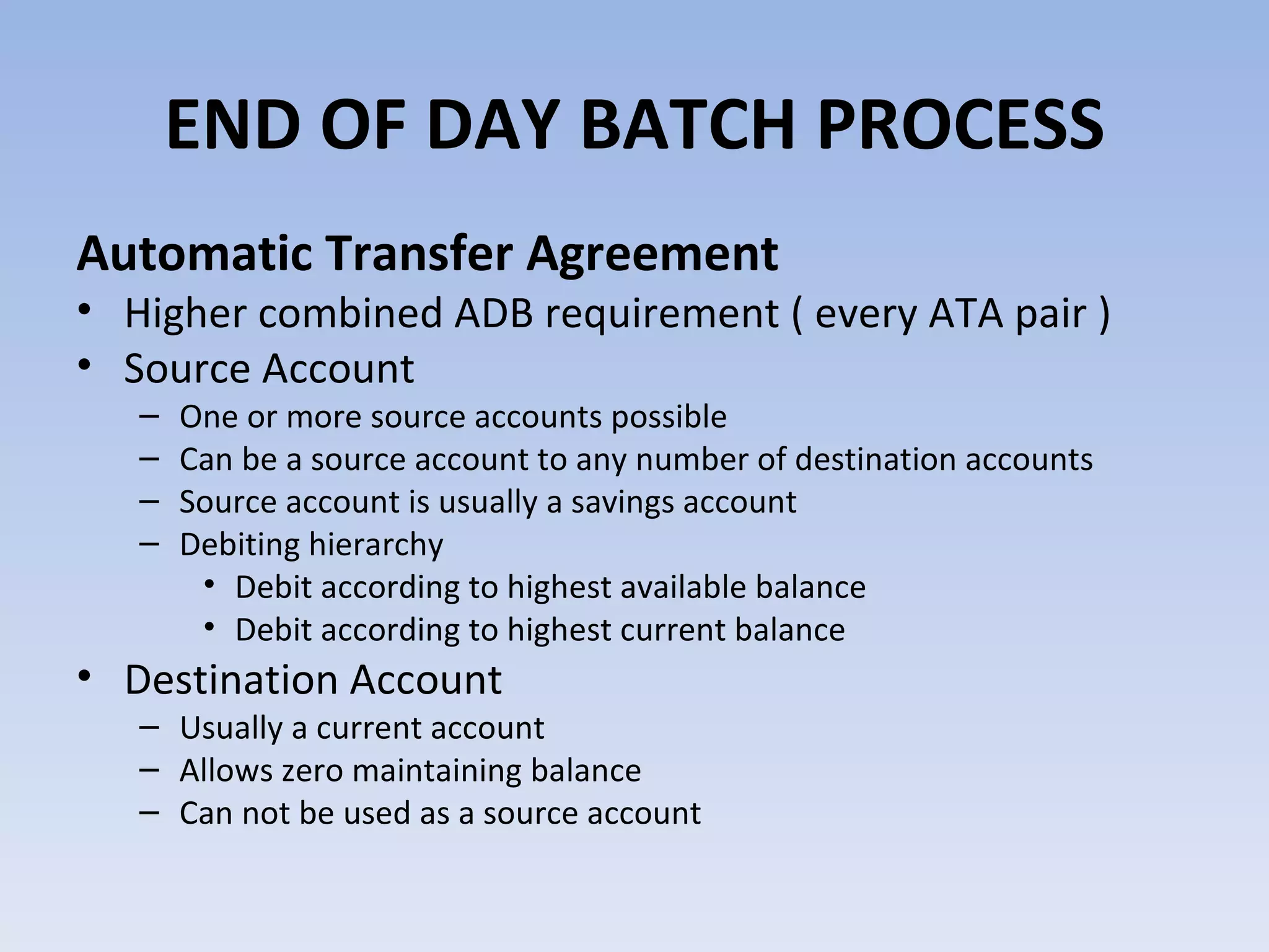 Automatic Transfer Agreement Higher combined ADB requirement ( every ATA pair ) Source Account One or more source accounts possible Can be a source account to any number of destination accounts Source account is usually a savings account Debiting hierarchy Debit according to highest available balance Debit according to highest current balance Destination Account Usually a current account Allows zero maintaining balance Can not be used as a source account  END OF DAY BATCH PROCESS 