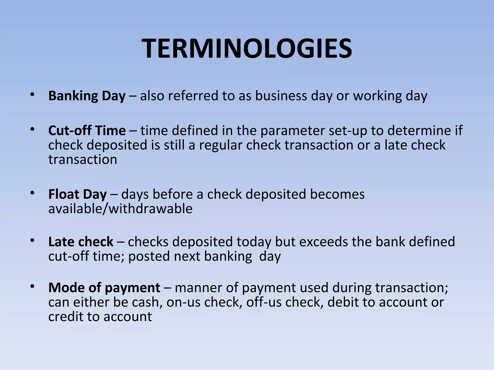 TERMINOLOGIES Banking Day  – also referred to as business day or working day Cut-off Time  – time defined in the parameter set-up to determine if check deposited is still a regular check transaction or a late check transaction Float Day  – days before a check deposited becomes available/withdrawable Late check  – checks deposited today but exceeds the bank defined cut-off time; posted next banking  day Mode of payment  – manner of payment used during transaction; can either be cash, on-us check, off-us check, debit to account or credit to account 