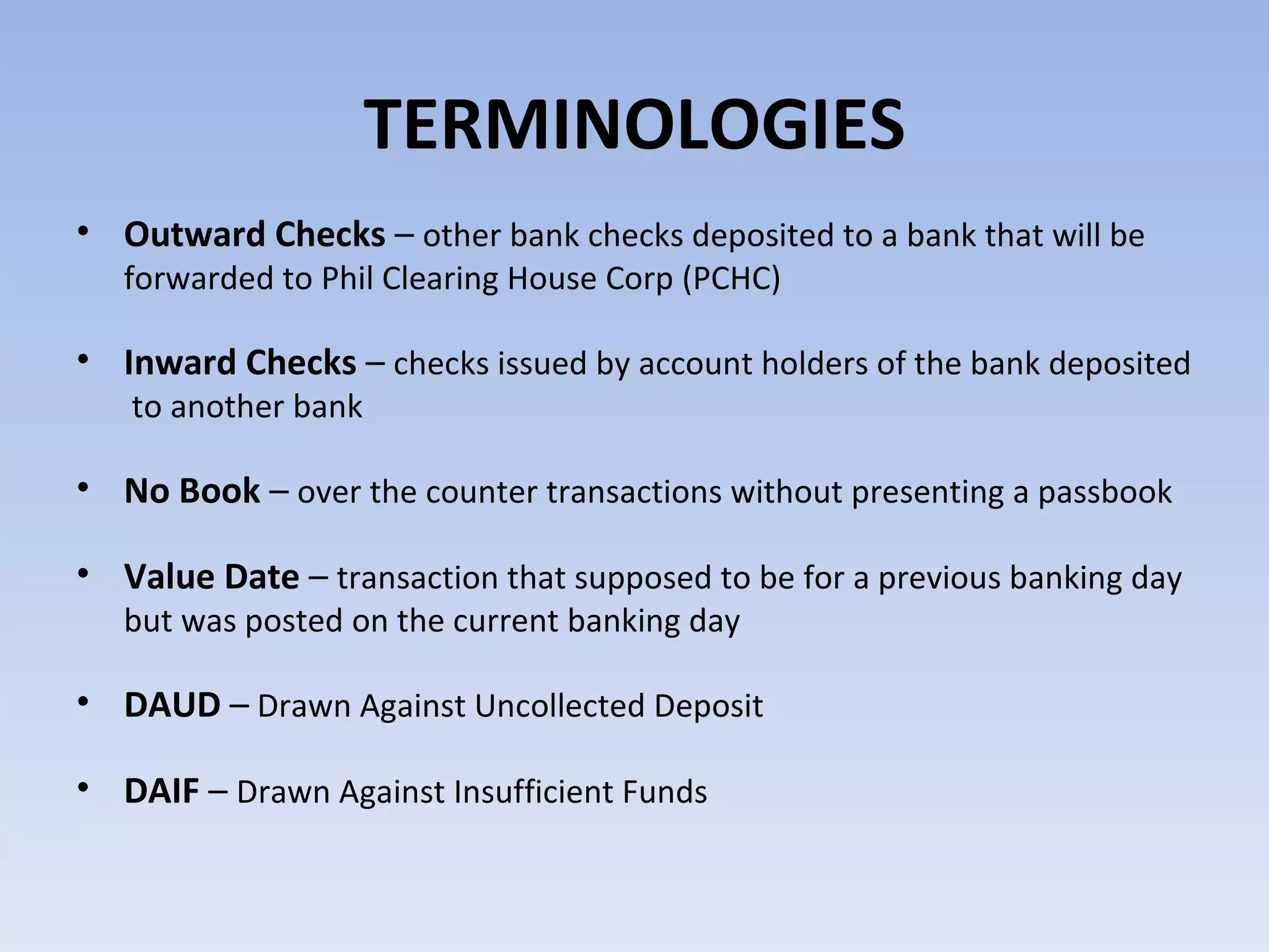 TERMINOLOGIES Outward Checks  –  other bank checks deposited to a bank that will be forwarded to Phil Clearing House Corp (PCHC) Inward Checks  –  checks issued by account holders of the bank deposited  to another bank No Book  –  over the counter transactions without presenting a passbook Value Date  –  transaction that supposed to be for a previous banking day but was posted on the current banking day DAUD  –  Drawn Against Uncollected Deposit DAIF  –  Drawn Against Insufficient Funds 