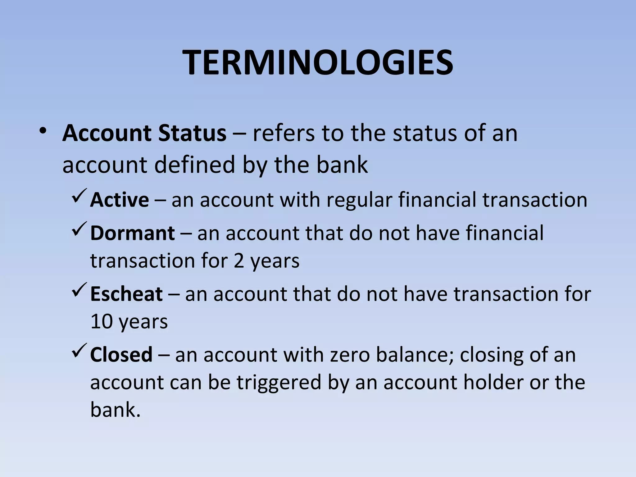 TERMINOLOGIES Account Status  – refers to the status of an account defined by the bank Active  – an account with regular financial transaction Dormant  – an account that do not have financial transaction for 2 years Escheat  – an account that do not have transaction for 10 years Closed  – an account with zero balance; closing of an account can be triggered by an account holder or the bank.  