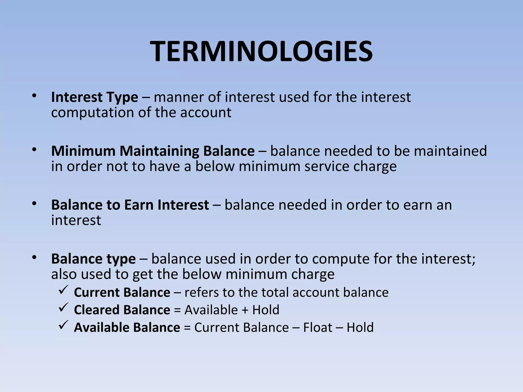 TERMINOLOGIES Interest Type  – manner of interest used for the interest computation of the account Minimum Maintaining Balance  – balance needed to be maintained in order not to have a below minimum service charge Balance to Earn Interest  – balance needed in order to earn an interest Balance type  – balance used in order to compute for the interest; also used to get the below minimum charge Current Balance  – refers to the total account balance  Cleared Balance  = Available + Hold Available Balance  = Current Balance – Float – Hold  