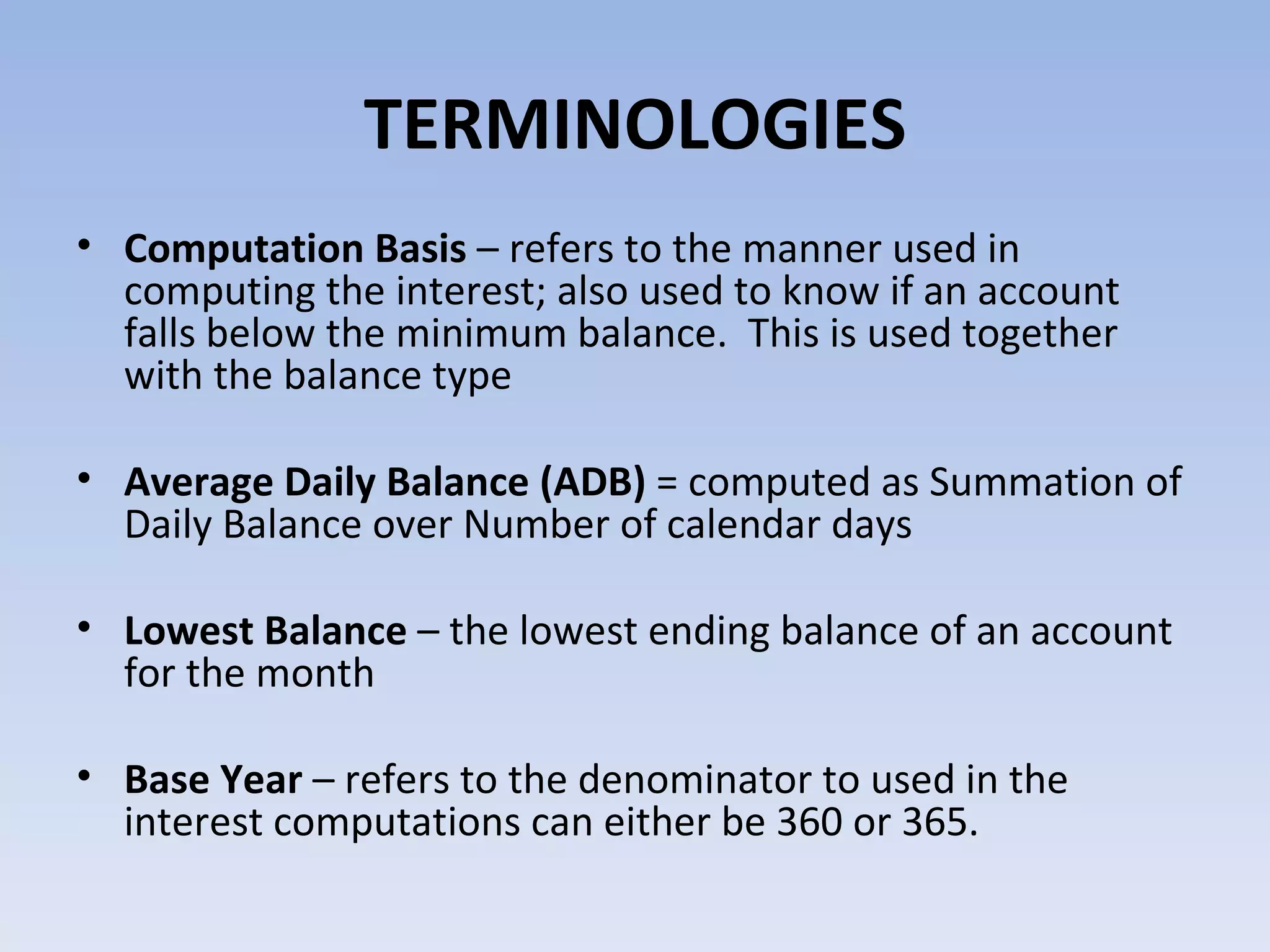 TERMINOLOGIES Computation Basis  – refers to the manner used in computing the interest; also used to know if an account falls below the minimum balance.  This is used together with the balance type  Average Daily Balance (ADB)  = computed as Summation of Daily Balance over Number of calendar days Lowest Balance  – the lowest ending balance of an account for the month Base Year  – refers to the denominator to used in the interest computations can either be 360 or 365. 