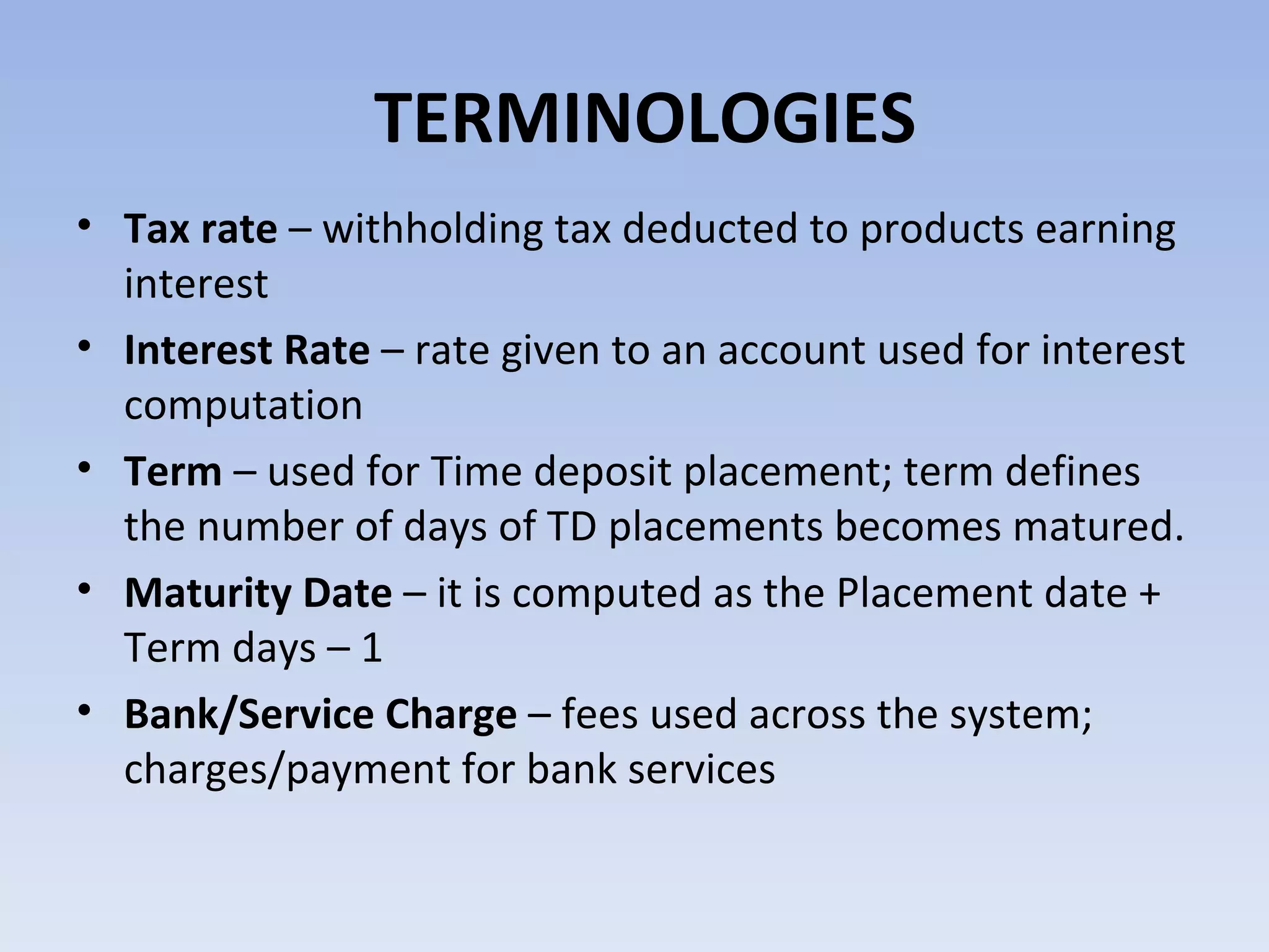 TERMINOLOGIES Tax rate  – withholding tax deducted to products earning interest Interest Rate  – rate given to an account used for interest computation Term  – used for Time deposit placement; term defines the number of days of TD placements becomes matured. Maturity Date  – it is computed as the Placement date + Term days – 1 Bank/Service Charge  – fees used across the system; charges/payment for bank services  