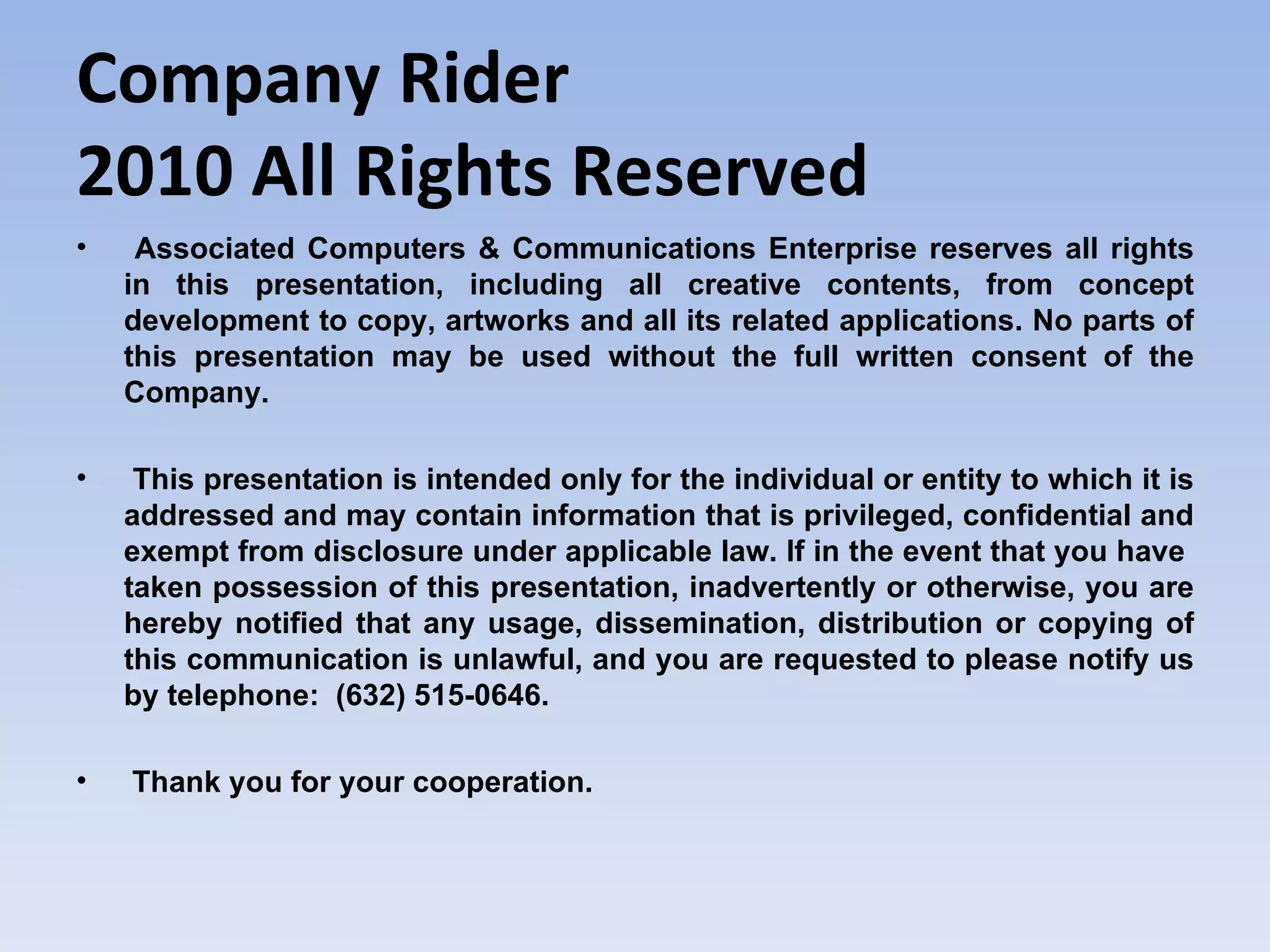 Company Rider 2010 All Rights Reserved Associated Computers & Communications Enterprise reserves all rights in this presentation, including all creative contents, from concept development to copy, artworks and all its related applications. No parts of this presentation may be used without the full written consent of the Company. This presentation is intended only for the individual or entity to which it is addressed and may contain information that is privileged, confidential and exempt from disclosure under applicable law. If in the event that you have  taken possession of this presentation, inadvertently or otherwise, you are hereby notified that any usage, dissemination, distribution or copying of this communication is unlawful, and you are requested to please notify us by telephone:  (632) 515-0646. Thank you for your cooperation. 