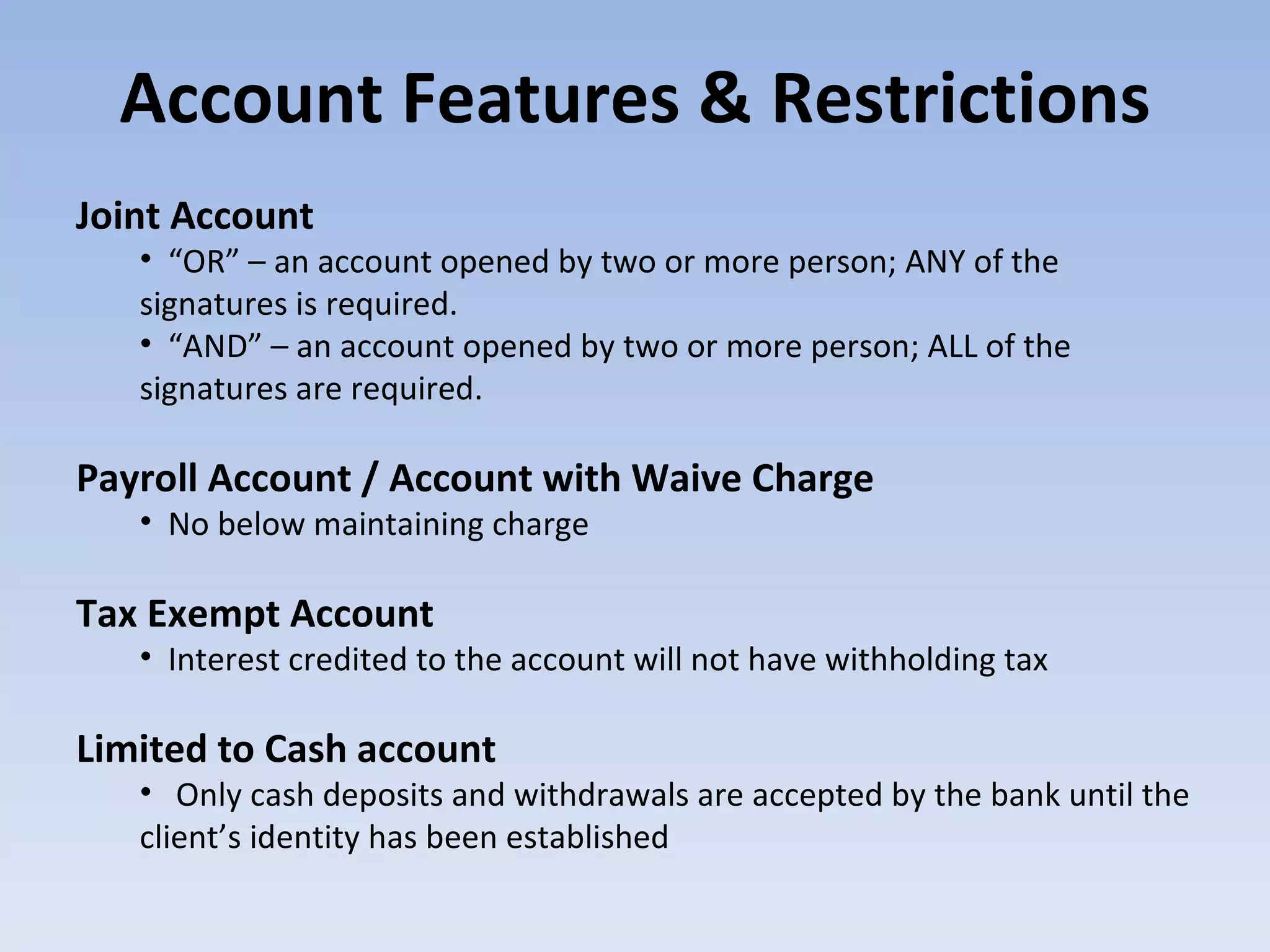 Account Features & Restrictions Joint Account  “ OR” – an account opened by two or more person; ANY of the signatures is required. “ AND” – an account opened by two or more person; ALL of the signatures are required. Payroll Account / Account with Waive Charge No below maintaining charge Tax Exempt Account Interest credited to the account will not have withholding tax Limited to Cash account  Only cash deposits and withdrawals are accepted by the bank until the client’s identity has been established  