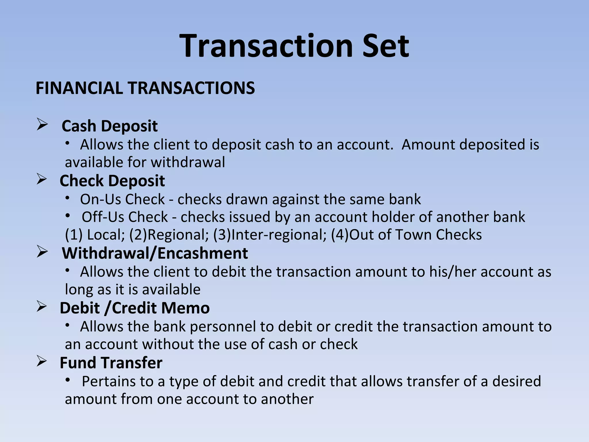 Transaction Set FINANCIAL TRANSACTIONS Cash Deposit Allows the client to deposit cash to an account.  Amount deposited is available for withdrawal Check Deposit On-Us Check - checks drawn against the same bank Off-Us Check - checks issued by an account holder of another bank (1) Local; (2)Regional; (3)Inter-regional; (4)Out of Town Checks Withdrawal/Encashment Allows the client to debit the transaction amount to his/her account as long as it is available Debit /Credit Memo Allows the bank personnel to debit or credit the transaction amount to an account without the use of cash or check Fund Transfer Pertains to a type of debit and credit that allows transfer of a desired amount from one account to another 