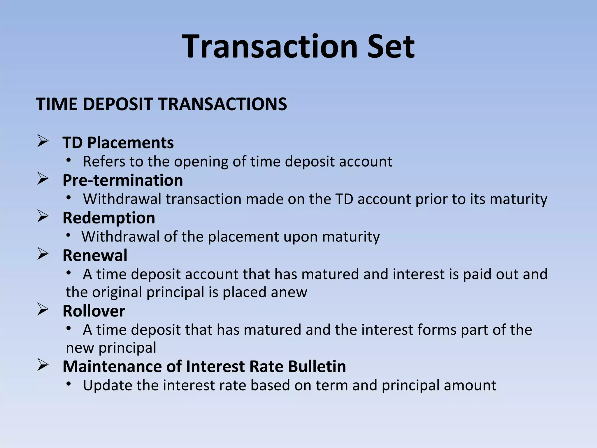 Transaction Set TIME DEPOSIT TRANSACTIONS TD Placements Refers to the opening of time deposit account Pre-termination Withdrawal transaction made on the TD account prior to its maturity Redemption Withdrawal of the placement upon maturity Renewal A time deposit account that has matured and interest is paid out and the original principal is placed anew Rollover A time deposit that has matured and the interest forms part of the new principal Maintenance of Interest Rate Bulletin Update the interest rate based on term and principal amount 