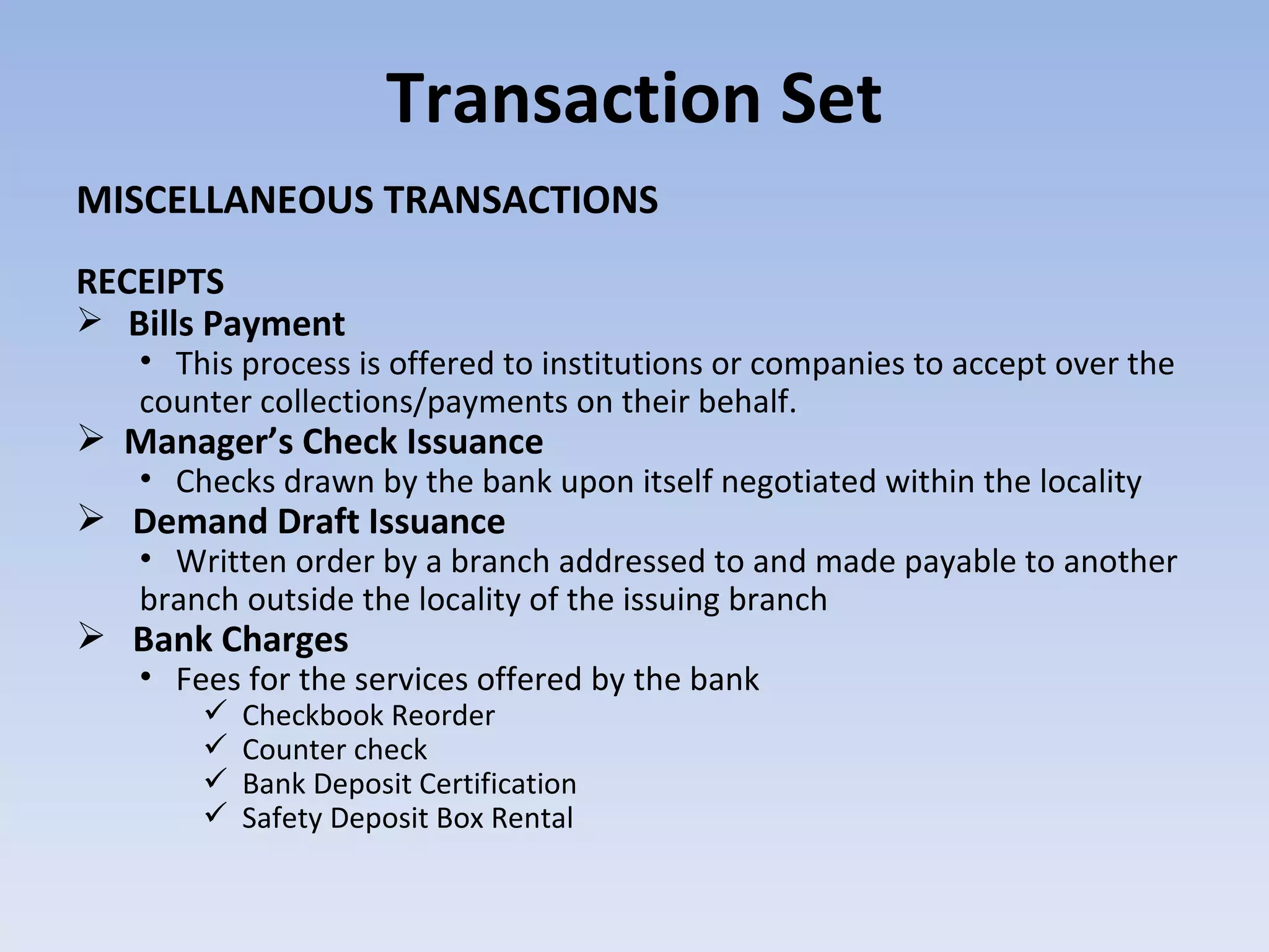 Transaction Set MISCELLANEOUS TRANSACTIONS RECEIPTS Bills Payment  This process is offered to institutions or companies to accept over the counter collections/payments on their behalf. Manager’s Check Issuance  Checks drawn by the bank upon itself negotiated within the locality Demand Draft Issuance   Written order by a branch addressed to and made payable to another branch outside the locality of the issuing branch Bank Charges  Fees for the services offered by the bank Checkbook Reorder Counter check Bank Deposit Certification Safety Deposit Box Rental  