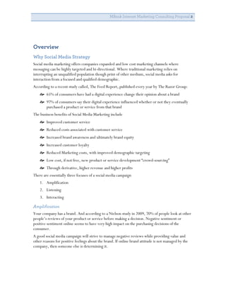 MBank Internet Marketing Consulting Proposal 2


                                                   	
  


Overview	
  
Why Social Media Strategy
Social media marketing offers companies expanded and low cost marketing channels where
messaging can be highly targeted and bi-directional. Where traditional marketing relies on
interrupting an unqualified population though print of other medium, social media asks for
interaction from a focused and qualified demographic.
According to a recent study called, The Feed Report, published every year by The Razor Group:
     65% of consumers have had a digital experience change their opinion about a brand
     97% of consumers say their digital experience influenced whether or not they eventually
      purchased a product or service from that brand
The business benefits of Social Media Marketing include
     Improved customer service
     Reduced costs associated with customer service
     Increased brand awareness and ultimately brand equity
     Increased customer loyalty
     Reduced Marketing costs, with improved demographic targeting
     Low cost, if not free, new product or service development “crowd-sourcing”
     Through derivative, higher revenue and higher profits
There are essentially three focuses of a social media campaign
    1. Amplification
    2. Listening
    3. Interacting

Amplification
Your company has a brand. And according to a Nielson study in 2009, 70% of people look at other
people’s reviews of your product or service before making a decision. Negative sentiment or
positive sentiment online seems to have very high impact on the purchasing decisions of the
consumer.
A good social media campaign will strive to manage negative reviews while providing value and
other reasons for positive feelings about the brand. If online brand attitude is not managed by the
company, then someone else is determining it.
 