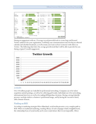 MBank Internet Marketing Consulting Proposal 5




During an engagement with me, I leverage several powerful tools to create large and focused
Twitter audiences for your organization. I will help your communications team develop an editorial
calendar and schedule broadcasts, as well as train your team on how to interact with others on
Twitter. The following chart show the average growth trend that I will be able to provide for you
during a typical 3 month engagement.




LinkedIn
Over 50 million people use LinkedIn for professional networking. Companies use it for talent
acquisition and job postings, as well as for collecting poll results. Individuals use it for networking,
informational interviews as well as for making B2B purchase decisions. Having a strong LinkedIn
presence can help reinforce a business’s professional image, and by having the executives listed,
adds a human element.

Finding an ROI
According to marketing strategist Oliver Blanchard, social media presents a very complex path to
ROI. Where in traditional marketing, tracking efficacy of each campaign is fairly straightforward,
the relationship focus of social media can be more round-about. But it is not impossible. Oliver
 