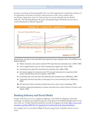 MBank Internet Marketing Consulting Proposal 6


presents several steps in determining ROI. The crux of his argument lies in statistical correlation. If
an organization can measure in increase in the precursors to sale, such as website visits,
interactions, impressions, views etc. then increases in revenue and profit may be effected
indirectly. The following illustrates the point, showing that slopes with drastic increase after a
social media launch are labeled “impacted”.




Beyond theory, just look at some other ROI trends reported by large companies (from “Social Media in the
Banking Industry):
     Online community users remain customers 50% longer than non-community users. (AT&T, 2002)
     43% of support forums visits are in lieu of opening up a support case. (Cisco, 2004)
     Community users spend 54% more than non-community users. (EBay, 2006)
     In customer support, live interaction costs 87% more per transaction on average than online
      forums and other Web self-service options. (ASP, 2002)
     Community users visit nine times more often than non-community users. (McKInsey, 2000)
     Community users have four times as many page views as non-community users. (McKinsey,
      2000)
     56% percent of online community members log in once a day or more. (Annenberg, 2007)
     Customers report good experiences in forums more than twice as often as they do via calls or mail.
        (Jupiter, 2006)



Banking Industry and Social Media
Despite what must seem to be a regulatory nightmare, many banks are adopting social media
marketing. According to Jeremiah Owyang (one of the greatest Social Media thought leaders of our
time) there are 19 major financial institutions currently leveraging social media, http://www.web-
strategist.com/blog/2008/06/23/ongoing-list-of-social-media-in-the-financial-industry/
For example, here is a screenshot of Bank of America using Twitter to handle customer service
issues.
 