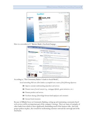 MBank Internet Marketing Consulting Proposal 7




Here is a screenshot of 1st Mariner Banks’s Facebook Fanpage:




According to, “The Community Banker’s Guide to Social Media”,
        Social networking Web sites allow banks to accomplish one or more of the following objectives:
             Improve customer understanding of products and services.
             Promote issues of social concern (e.g., mortgage defaults, green initiatives, etc.).
             Promote products and services.
             Facilitate sharing of knowledge between bank employees and consumers.
             Increase brand awareness.
Because of MBanks focus on Community Banking, setting up and maintaining community based
web services will be an important part of the company’s strategy. There are many of examples of
other banks from which to draw significantly diminishing much of the business risks. And with
proper policies in place, the rewards for modernizing customer outreach far outweigh and of the
drawbacks.
 