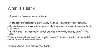 What is a bank
• A bank is a financial intermediary.
• A broader definition of a bank is any financial institution that receives,
collects, transfers, pays ,exchanges, lends, invests or safeguards money for its
customers.
“ Bank is such an institution which creates money by money only.”-----W.
Hock.
The main task of banks are to recycle money from savers to investors and it is
called financial intermediation.
The main focus is on commercial banks.
 