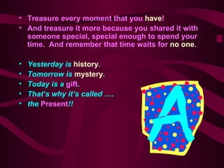 Treasure every moment that you  have ! And treasure it more because you shared it with someone special, special enough to spend your time.  And remember that time waits for  no one . Yesterday is  history .   Tomorrow is  mystery . Today is a  gift . That ’ s why it ’ s called …. the  Present !! 