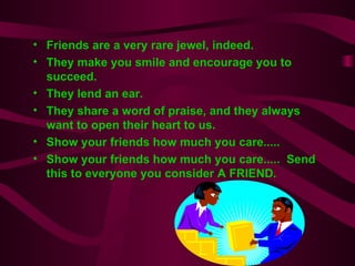 Friends are a very rare jewel, indeed. They make you smile and encourage you to succeed. They lend an ear.   They share a word of praise, and they always want to open their heart to us. Show your friends how much you care.....  Show your friends how much you care.....  Send this to everyone you consider A FRIEND. 