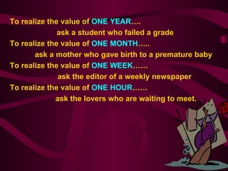 To realize the value of  ONE YEAR ….  ask a student who failed a grade   To realize the value of  ONE MONTH …..   ask a mother who gave birth to a premature baby   To realize the value of  ONE WEEK ……   ask the editor of a weekly newspaper   To realize the value of  ONE HOUR …… ask the lovers who are waiting to meet. 
