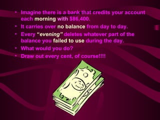 Imagine there is a bank that credits your account each  morning  with   $86,400. It carries over  no balance  from day to day. Every  “ evening”  deletes whatever part of the balance you  failed to use   during the day. What would you do? Draw out every cent, of course!!!! 