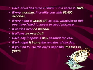 Each of us has such a “bank”.  It’s name is  TIME . Every  morning , it credits you with  86,400 seconds. Every night it  writes off , as lost, whatever of this you have failed to invest to good purpose.   It carries over  no balance . It allows  no overdraft   Each day it opens a  new  account for you.   Each night  it burns  the remains of the day.   If you fail to use the day’s deposits,  the loss is yours   