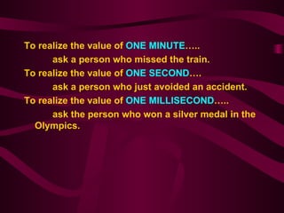 To realize the value of  ONE MINUTE …..  ask a person who missed the train. To realize the value of  ONE SECOND …. ask a person who just avoided an accident. To realize the value of  ONE MILLISECOND ….. ask the person who won a silver medal in the Olympics. 
