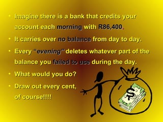 Imagine there is a bank that credits your account each   morning  with   R86,400 . It carries over   no balance   from day to day. Every   “ evening”   deletes whatever part of the balance you   failed to use   during the day. What would you do? Draw out every cent,  of course!!!! 