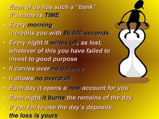 Each of us has such a “bank”  It’s name is   TIME Every   morning ,   it credits you with   86,400 seconds Every night it   writes off , as lost,  whatever of this you have failed to  invest to good purpose It carries over   no balance It allows   no overdraft   Each day it opens a   new   account for you Each night   it burns   the remains of the day If you fail to use the day’s deposits,   the loss is yours   