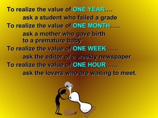 To realize the value of  ONE YEAR ….  ask a student who failed a grade   To realize the value of  ONE MONTH ….. ask a mother who gave birth  to a premature baby   To realize the value of  ONE WEEK …… ask the editor of a weekly newspaper   To realize the value of  ONE HOUR …… ask the lovers who are waiting to meet. 