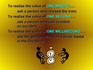 To realize the value of  ONE MINUTE …..  ask a person who missed the train. To realize the value of  ONE SECOND …. ask a person who just avoided  an accident. To realize the value of  ONE MILLISECOND ….. ask the person who won a silver medal  in the Olympics. 