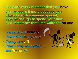 Treasure every moment that you   have ! And treasure it more because you  shared it with someone special,  special enough to spend your time. And remember that time waits for   no one . Yesterday is   history .   Tomorrow is   mystery . Today is a   gift . That ’ s why it ’ s called …. the   Present !! 