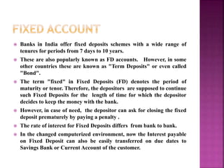  Banks in India offer fixed deposits schemes with a wide range of
tenures for periods from 7 days to 10 years.
 These are also popularly known as FD accounts. However, in some
other countries these are known as "Term Deposits" or even called
"Bond".
 The term "fixed" in Fixed Deposits (FD) denotes the period of
maturity or tenor. Therefore, the depositors are supposed to continue
such Fixed Deposits for the length of time for which the depositor
decides to keep the money with the bank.
 However, in case of need, the depositor can ask for closing the fixed
deposit prematurely by paying a penalty .
 The rate of interest for Fixed Deposits differs from bank to bank.
 In the changed computerized environment, now the Interest payable
on Fixed Deposit can also be easily transferred on due dates to
Savings Bank or Current Account of the customer.
 