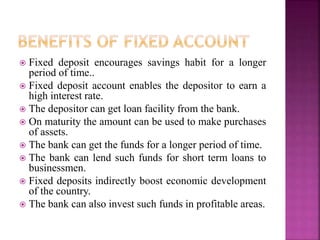  Fixed deposit encourages savings habit for a longer
period of time..
 Fixed deposit account enables the depositor to earn a
high interest rate.
 The depositor can get loan facility from the bank.
 On maturity the amount can be used to make purchases
of assets.
 The bank can get the funds for a longer period of time.
 The bank can lend such funds for short term loans to
businessmen.
 Fixed deposits indirectly boost economic development
of the country.
 The bank can also invest such funds in profitable areas.
 