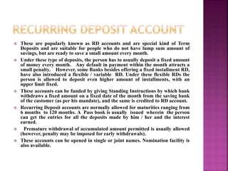  These are popularly known as RD accounts and are special kind of Term
Deposits and are suitable for people who do not have lump sum amount of
savings, but are ready to save a small amount every month.
 Under these type of deposits, the person has to usually deposit a fixed amount
of money every month. Any default in payment within the month attracts a
small penalty. However, some Banks besides offering a fixed installment RD,
have also introduced a flexible / variable RD. Under these flexible RDs the
person is allowed to deposit even higher amount of installments, with an
upper limit fixed.
 These accounts can be funded by giving Standing Instructions by which bank
withdraws a fixed amount on a fixed date of the month from the saving bank
of the customer (as per his mandate), and the same is credited to RD account.
 Recurring Deposit accounts are normally allowed for maturities ranging from
6 months to 120 months. A Pass book is usually issued wherein the person
can get the entries for all the deposits made by him / her and the interest
earned.
 Premature withdrawal of accumulated amount permitted is usually allowed
(however, penalty may be imposed for early withdrawals).
 These accounts can be opened in single or joint names. Nomination facility is
also available.
 