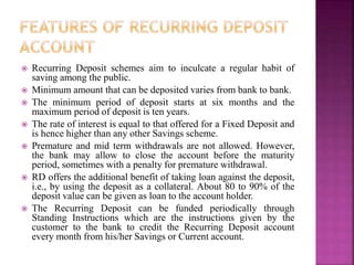  Recurring Deposit schemes aim to inculcate a regular habit of
saving among the public.
 Minimum amount that can be deposited varies from bank to bank.
 The minimum period of deposit starts at six months and the
maximum period of deposit is ten years.
 The rate of interest is equal to that offered for a Fixed Deposit and
is hence higher than any other Savings scheme.
 Premature and mid term withdrawals are not allowed. However,
the bank may allow to close the account before the maturity
period, sometimes with a penalty for premature withdrawal.
 RD offers the additional benefit of taking loan against the deposit,
i.e., by using the deposit as a collateral. About 80 to 90% of the
deposit value can be given as loan to the account holder.
 The Recurring Deposit can be funded periodically through
Standing Instructions which are the instructions given by the
customer to the bank to credit the Recurring Deposit account
every month from his/her Savings or Current account.
 