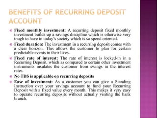  Fixed monthly investment: A recurring deposit fixed monthly
investment builds up a savings discipline which is otherwise very
tough to have in today’s society which is so spend oriented.
 Fixed duration: The investment in a recurring deposit comes with
a clear horizon. This allows the customer to plan for certain
predictable events in their lives.
 Fixed rate of interest: The rate of interest is locked-in in a
Recurring Deposit, which as compared to certain other investment
instruments insulates the customer from swings in the interest
rates.
 No TDS is applicable on recurring deposits
 Ease of investment: As a customer you can give a Standing
Instruction over your savings account to fund your Recurring
Deposit with a fixed value every month. This makes it very easy
to operate recurring deposits without actually visiting the bank
branch.
 