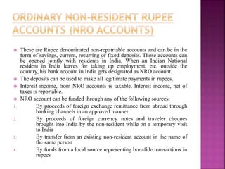 These are Rupee denominated non-repatriable accounts and can be in the
form of savings, current, recurring or fixed deposits. These accounts can
be opened jointly with residents in India. When an Indian National
resident in India leaves for taking up employment, etc. outside the
country, his bank account in India gets designated as NRO account.
 The deposits can be used to make all legitimate payments in rupees.
 Interest income, from NRO accounts is taxable. Interest income, net of
taxes is reportable.
 NRO account can be funded through any of the following sources:
1. By proceeds of foreign exchange remittance from abroad through
banking channels in an approved manner
2. By proceeds of foreign currency notes and traveler cheques
brought into India by the non-resident while on a temporary visit
to India
3. By transfer from an existing non-resident account in the name of
the same person
4. By funds from a local source representing bonafide transactions in
rupees
 