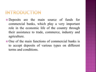  Deposits are the main source of funds for
commercial banks, which play a very important
role in the economic life of the country through
their assistance to trade, commerce, industry and
agriculture.
 One of the main functions of commercial banks is
to accept deposits of various types on different
terms and conditions.
 