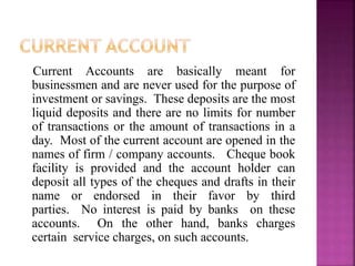 Current Accounts are basically meant for
businessmen and are never used for the purpose of
investment or savings. These deposits are the most
liquid deposits and there are no limits for number
of transactions or the amount of transactions in a
day. Most of the current account are opened in the
names of firm / company accounts. Cheque book
facility is provided and the account holder can
deposit all types of the cheques and drafts in their
name or endorsed in their favor by third
parties. No interest is paid by banks on these
accounts. On the other hand, banks charges
certain service charges, on such accounts.
 