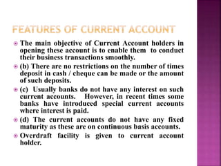  The main objective of Current Account holders in
opening these account is to enable them to conduct
their business transactions smoothly.
 (b) There are no restrictions on the number of times
deposit in cash / cheque can be made or the amount
of such deposits.
 (c) Usually banks do not have any interest on such
current accounts. However, in recent times some
banks have introduced special current accounts
where interest is paid.
 (d) The current accounts do not have any fixed
maturity as these are on continuous basis accounts.
 Overdraft facility is given to current account
holder.
 