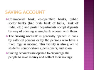  Commercial bank, co-operative banks, public
sector banks (like State bank of India, Bank of
India, etc.) and postal departments accept deposits
by way of opening saving bank account with them.
 The 'saving account' is generally opened in bank
by salaried persons or by the persons who have a
fixed regular income. This facility is also given to
students, senior citizens, pensioners, and so on.
 Saving accounts are opened to encourage the
people to save money and collect their savings.
 