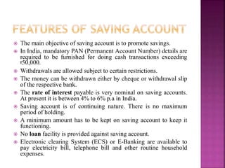  The main objective of saving account is to promote savings.
 In India, mandatory PAN (Permanent Account Number) details are
required to be furnished for doing cash transactions exceeding
र50,000.
 Withdrawals are allowed subject to certain restrictions.
 The money can be withdrawn either by cheque or withdrawal slip
of the respective bank.
 The rate of interest payable is very nominal on saving accounts.
At present it is between 4% to 6% p.a in India.
 Saving account is of continuing nature. There is no maximum
period of holding.
 A minimum amount has to be kept on saving account to keep it
functioning.
 No loan facility is provided against saving account.
 Electronic clearing System (ECS) or E-Banking are available to
pay electricity bill, telephone bill and other routine household
expenses.
 