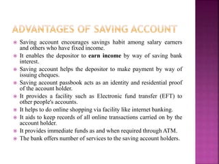  Saving account encourages savings habit among salary earners
and others who have fixed income.
 It enables the depositor to earn income by way of saving bank
interest.
 Saving account helps the depositor to make payment by way of
issuing cheques.
 Saving account passbook acts as an identity and residential proof
of the account holder.
 It provides a facility such as Electronic fund transfer (EFT) to
other people's accounts.
 It helps to do online shopping via facility like internet banking.
 It aids to keep records of all online transactions carried on by the
account holder.
 It provides immediate funds as and when required through ATM.
 The bank offers number of services to the saving account holders.
 