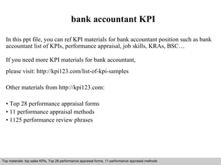 bank accountant KPI 
In this ppt file, you can ref KPI materials for bank accountant position such as bank 
accountant list of KPIs, performance appraisal, job skills, KRAs, BSC… 
If you need more KPI materials for bank accountant, 
please visit: http://kpi123.com/list-of-kpi-samples 
Other materials from http://kpi123.com: 
• Top 28 performance appraisal forms 
• 11 performance appraisal methods 
• 1125 performance review phrases 
Top materials: top sales KPIs, Top 28 performance appraisal forms, 11 performance appraisal methods 
Interview questions and answers – free download/ pdf and ppt file 
 