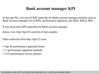 Bank account manager KPI 
In this ppt file, you can ref KPI materials for Bank account manager position such as 
Bank account manager list of KPIs, performance appraisal, job skills, KRAs, BSC… 
If you need more KPI materials for Bank account manager, 
please visit: http://kpi123.com/list-of-kpi-samples 
Other materials from http://kpi123.com: 
• Top 28 performance appraisal forms 
• 11 performance appraisal methods 
• 1125 performance review phrases 
Top materials: top sales KPIs, Top 28 performance appraisal forms, 11 performance appraisal methods 
Interview questions and answers – free download/ pdf and ppt file 
 