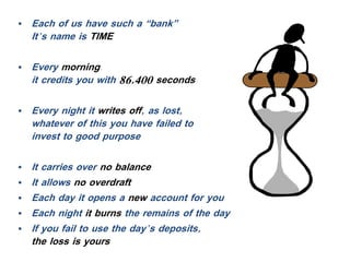 • Each of us have such a “bank”
It’s name is TIME
• Every morning,
it credits you with 86,400 seconds
• Every night it writes off, as lost,
whatever of this you have failed to
invest to good purpose
• It carries over no balance
• It allows no overdraft
• Each day it opens a new account for you
• Each night it burns the remains of the day
• If you fail to use the day’s deposits,
the loss is yours
 